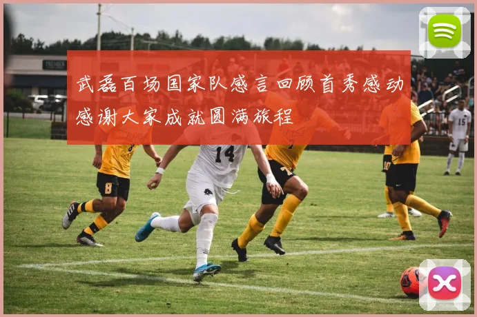 武磊百场国家队感言回顾首秀感动感谢大家成就圆满旅程