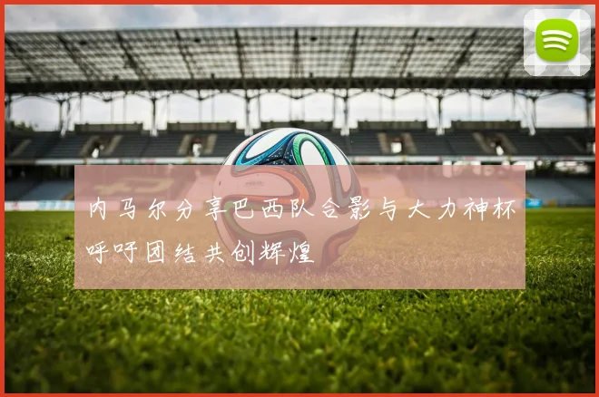 内马尔分享巴西队合影与大力神杯呼吁团结共创辉煌