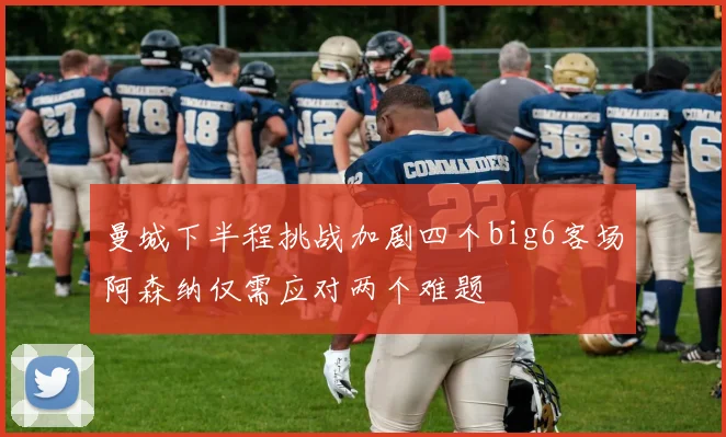 曼城下半程挑战加剧四个big6客场阿森纳仅需应对两个难题