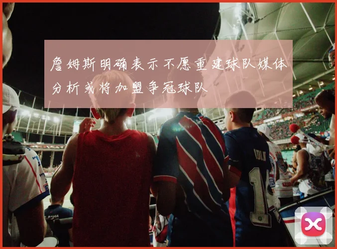 詹姆斯明确表示不愿重建球队媒体分析或将加盟争冠球队