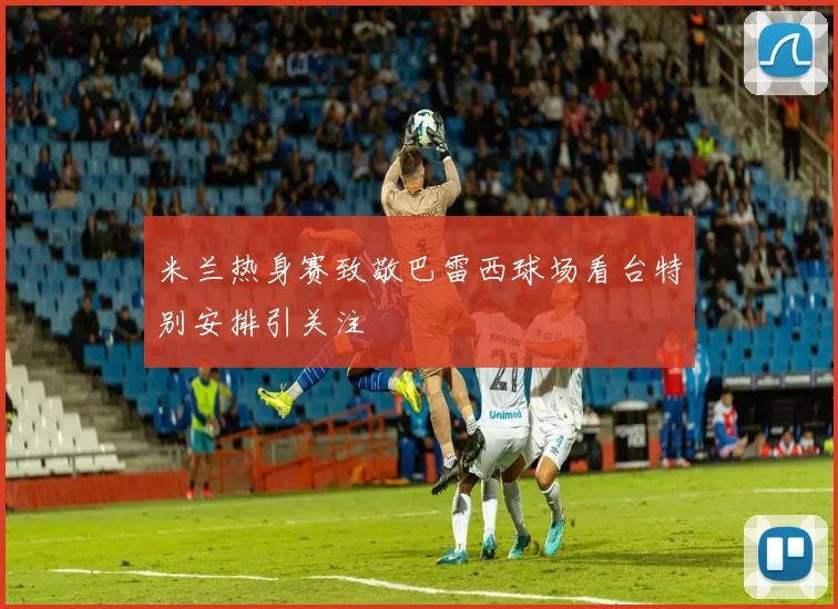 米兰热身赛致敬巴雷西球场看台特别安排引关注
