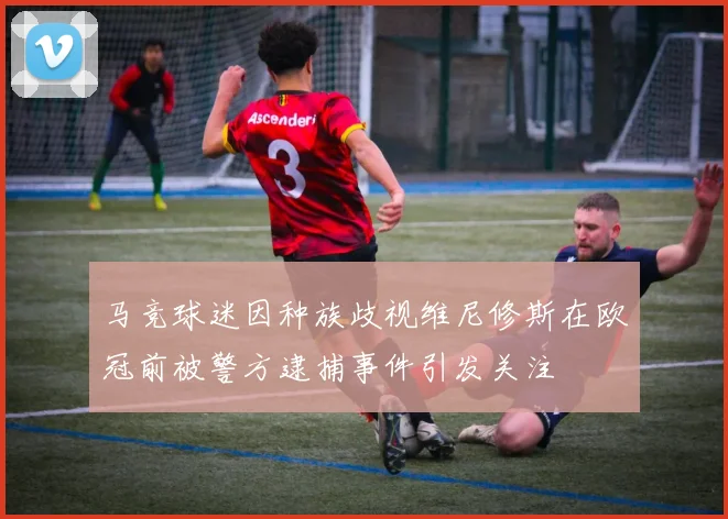 马竞球迷因种族歧视维尼修斯在欧冠前被警方逮捕事件引发关注
