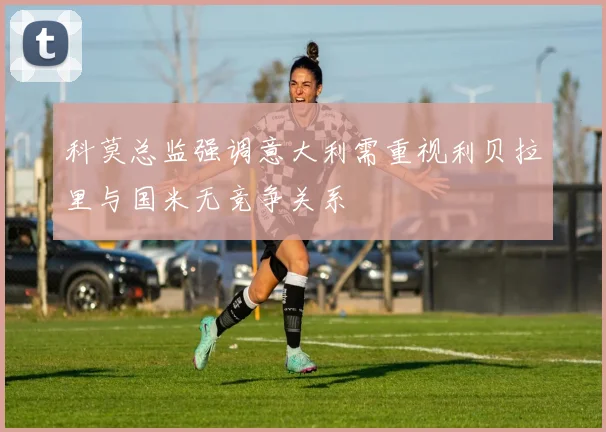 科莫总监强调意大利需重视利贝拉里与国米无竞争关系