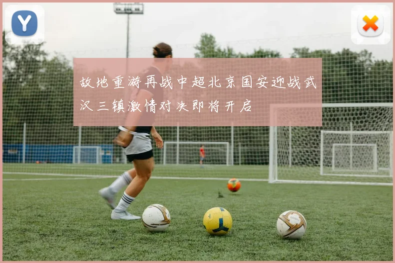 故地重游再战中超北京国安迎战武汉三镇激情对决即将开启