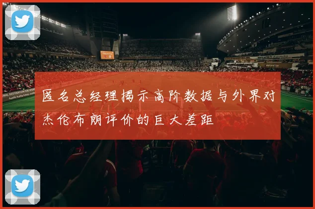 匿名总经理揭示高阶数据与外界对杰伦布朗评价的巨大差距