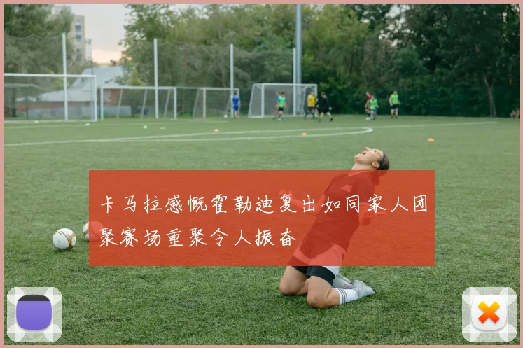 卡马拉感慨霍勒迪复出如同家人团聚赛场重聚令人振奋