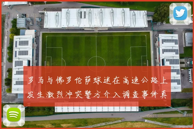 罗马与佛罗伦萨球迷在高速公路上发生激烈冲突警方介入调查事件真相