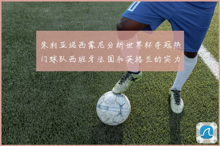 朱利亚诺西蒙尼分析世界杯夺冠热门球队西班牙法国和英格兰的实力与前景