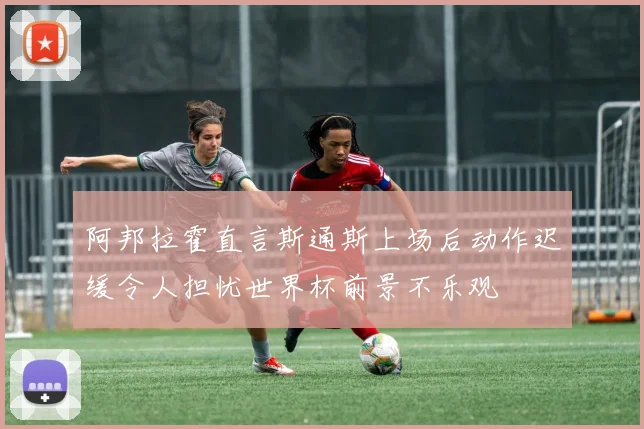 阿邦拉霍直言斯通斯上场后动作迟缓令人担忧世界杯前景不乐观