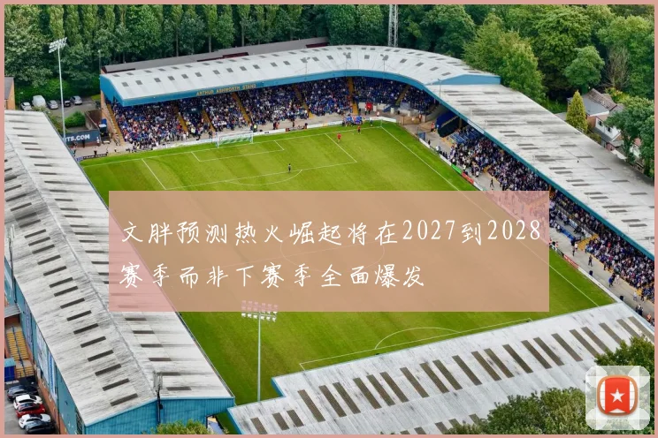 文胖预测热火崛起将在2027到2028赛季而非下赛季全面爆发