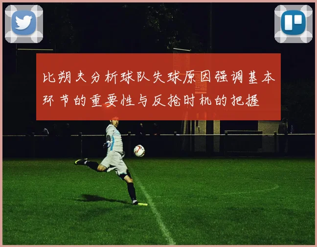 比朔夫分析球队失球原因强调基本环节的重要性与反抢时机的把握